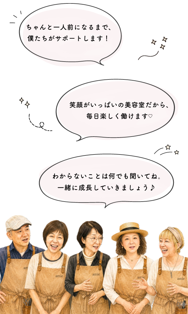 笑顔がいっぱいの美容室だから、毎日楽しく働けます！分からないことは何でも聞いてね！一緒に成長していきましょう！ちゃんと一人前になるまで、僕達がサポートします！
