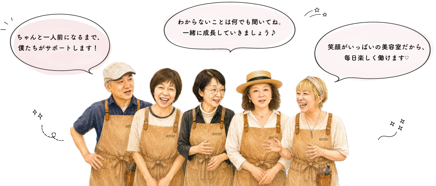笑顔がいっぱいの美容室だから、毎日楽しく働けます！分からないことは何でも聞いてね！一緒に成長していきましょう！ちゃんと一人前になるまで、僕達がサポートします！